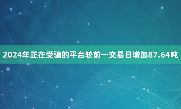 2024年正在受骗的平台较前一交易日增加87.64吨