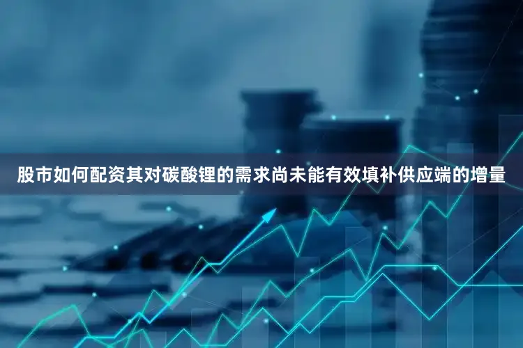 股市如何配资其对碳酸锂的需求尚未能有效填补供应端的增量