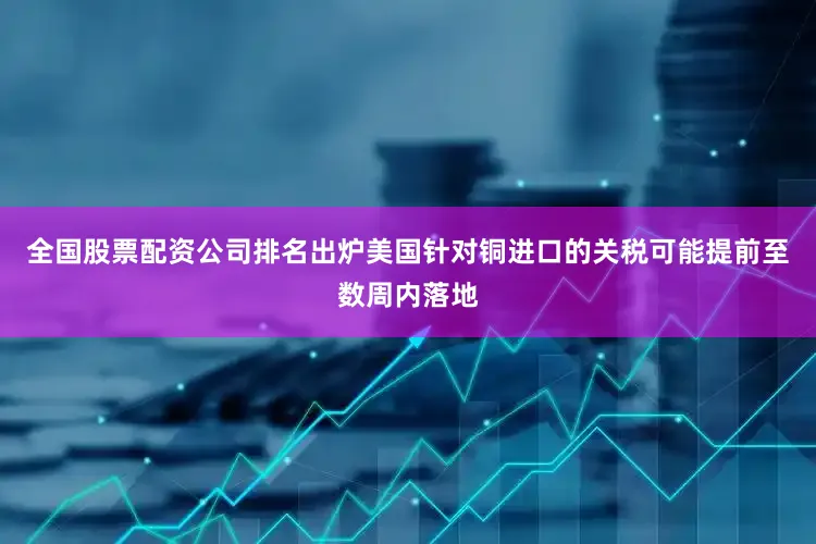 全国股票配资公司排名出炉美国针对铜进口的关税可能提前至数周内落地
