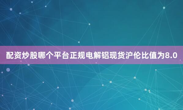 配资炒股哪个平台正规电解铝现货沪伦比值为8.0