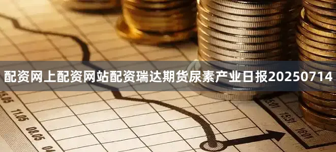 配资网上配资网站配资瑞达期货尿素产业日报20250714