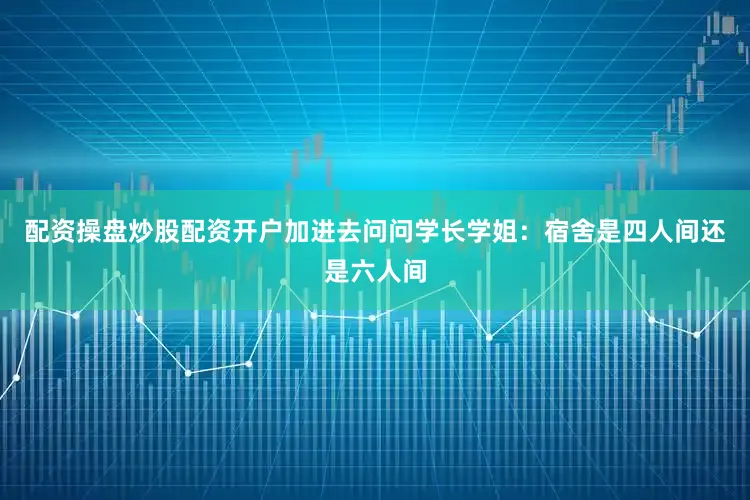 配资操盘炒股配资开户加进去问问学长学姐：宿舍是四人间还是六人间