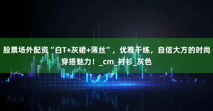 股票场外配资“白T+灰裙+薄丝”，优雅干练，自信大方的时尚穿搭魅力！_cm_衬衫_灰色