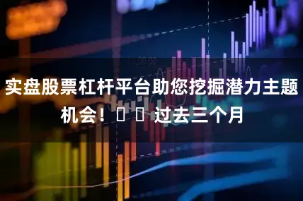 实盘股票杠杆平台助您挖掘潜力主题机会！		　　过去三个月